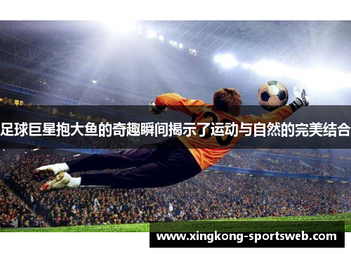 足球巨星抱大鱼的奇趣瞬间揭示了运动与自然的完美结合