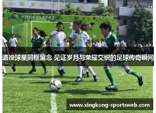 退役球星同框留念 见证岁月与荣耀交织的足球传奇瞬间