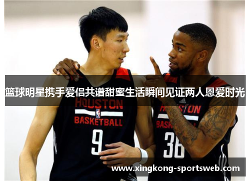 篮球明星携手爱侣共谱甜蜜生活瞬间见证两人恩爱时光