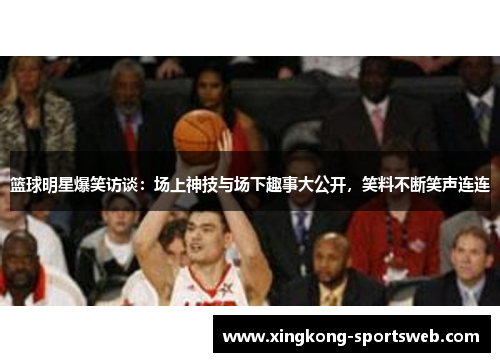 篮球明星爆笑访谈：场上神技与场下趣事大公开，笑料不断笑声连连